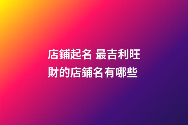 店鋪起名 最吉利旺財的店鋪名有哪些-第1張-店鋪起名-玄機派